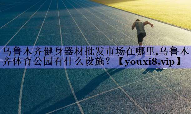 乌鲁木齐健身器材批发市场在哪里,乌鲁木齐体育公园有什么设施？
