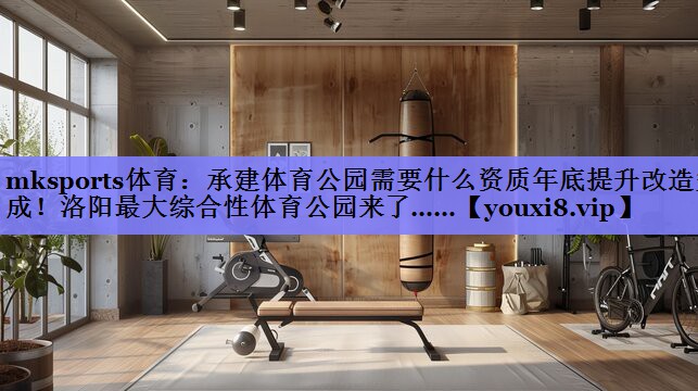 mksports体育：承建体育公园需要什么资质年底提升改造完成！洛阳最大综合性体育公园来了……