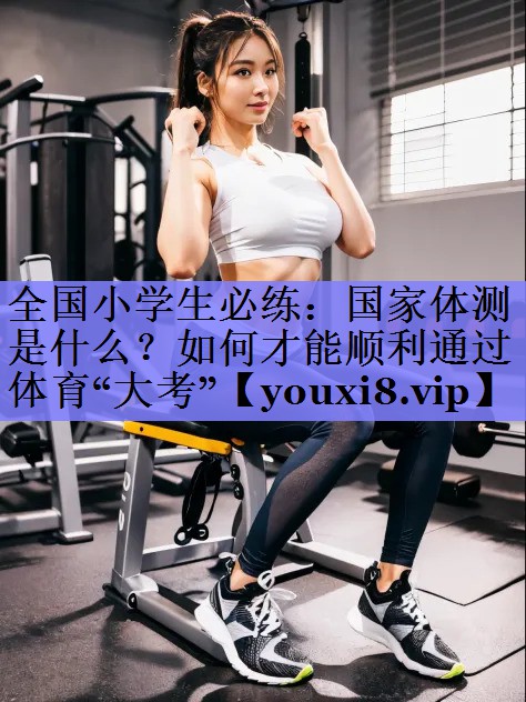全国小学生必练：国家体测是什么？如何才能顺利通过体育“大考”