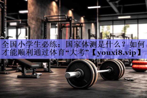 全国小学生必练：国家体测是什么？如何才能顺利通过体育“大考”