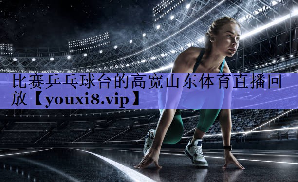 比赛乒乓球台的高宽山东体育直播回放