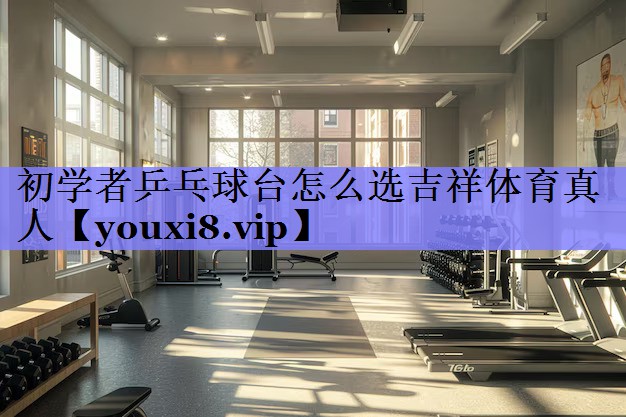 初学者乒乓球台怎么选吉祥体育真人